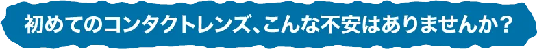 初めてのコンタクトレンズ、こんな不安はありませんか？