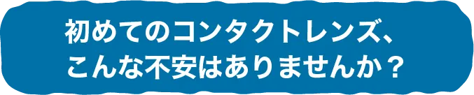 初めてのコンタクトレンズ、こんな不安はありませんか？