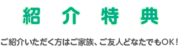 紹介特典 ご紹介いただく方はご家族、ご友人どなたでもOK！