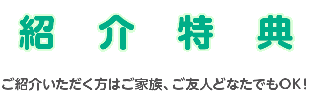 紹介特典 ご紹介いただく方はご家族、ご友人どなたでもOK！