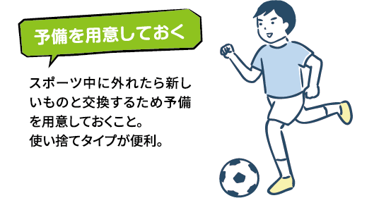 予備を用意しておくスポーツ中に外れたら新しいものと交換するため予備を用意しておくこと。使い捨てタイプが便利。