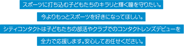 スポーツに打ち込む子どもたちのキラリと輝く瞳を守りたい。今よりもっとスポーツを好きになってほしい。シティコンタクトは子どもたちの部活やクラブでのコンタクトレンズデビューを全力で応援します。安心してお任せください。