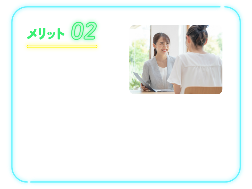 メリット02 心配ごとは専門スタッフに相談！