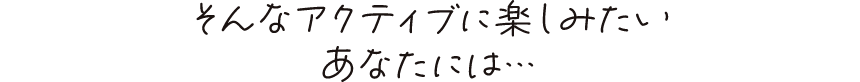 そんなアクティブに楽しみたいあなたには…